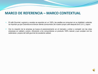 MARCO DE REFERENCIA – MARCO CONTEXTUAL
 El café Gourmet, supremo y excelso se exportan en un 100%, las pasillas se consumen en su totalidad y además
se importan ya que Colombia es el tercer cliente (consumidor) de nuestro propio café después de E.U.A. y Japón.
 Con la creación de la empresa se busca el posicionamiento en el mercado y entrar a competir con las otras
empresas en calidad y precio, ofreciendo a los consumidores un producto 100% natural y que cumplan con los
estándares propios del café gourmet de excelente calidad.
 