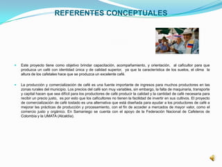 REFERENTES CONCEPTUALES
 Este proyecto tiene como objetivo brindar capacitación, acompañamiento, y orientación, al caficultor para que
produzca un café con identidad única y de calidad superior, ya que la característica de los suelos, el clima la
altura de los cafetales hace que se produzca un excelente café.
 La producción y comercialización de café es una fuente importante de ingresos para muchos productores en las
zonas rurales del municipio. Los precios del café son muy variables, sin embargo, la falta de maquinaria, transporte
y capital hacen que sea difícil para los productores de café producir la calidad y la cantidad de café necesaria para
recibir un precio justo, es por esto que los caficultores no tienen la facilidad de invertir en sus cultivos. El proyecto
de comercialización de café tostado es una alternativa que está diseñada para ayudar a los productores de café a
mejorar las prácticas de producción y procesamiento, con el fin de acceder a mercados de mayor valor, como el
comercio justo y orgánico. En Samaniego se cuenta con el apoyo de la Federación Nacional de Cafeteros de
Colombia y la UMATA (Alcaldía).
 