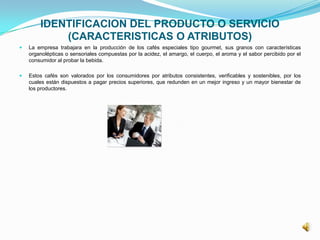IDENTIFICACION DEL PRODUCTO O SERVICIO
(CARACTERISTICAS O ATRIBUTOS)
 La empresa trabajara en la producción de los cafés especiales tipo gourmet, sus granos con características
organolépticas o sensoriales compuestas por la acidez, el amargo, el cuerpo, el aroma y el sabor percibido por el
consumidor al probar la bebida.
 Estos cafés son valorados por los consumidores por atributos consistentes, verificables y sostenibles, por los
cuales están dispuestos a pagar precios superiores, que redunden en un mejor ingreso y un mayor bienestar de
los productores.
 