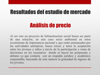 Resultados del estudio de mercado
Análisis de precio
Al ser este un proyecto de Infraestructura social busca ser parte
de una solución, en este caso socio ambiental en estos
ecosistemas de importancia nacional y que están amenazados por
las actividades antrópicas, busca crecer y tener la aceptación
entre los jóvenes y niños a través de la participación y toma de
decisiones en los escenarios donde se hacen las propuestas y
debates ya que contaría con un respaldo jurídico y académico
responsable, buscando de esta manera la gratuidad de ingreso de
los jóvenes.
 
