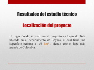 Resultados del estudio técnico
Localización del proyecto
El lugar donde se realizará el proyecto es Lago de Tota
ubicado en el departamento de Boyacá, el cual tiene una
superficie cercana a 55 km² , siendo este el lago más
grande de Colombia.
 