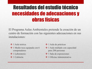 Resultados del estudio técnico
necesidades de adecuaciones y
obras físicas
El Programa Aulas Ambientales pretende la creación de un
centro de formación con las siguientes adecuaciones en sus
instalaciones:
 1 Aula teórica
 1 Medio teca equipada con 6
computadores
 1 Laboratorio
 1 Cafetería
 1 Aula de prácticas
 1 Aula múltiple con capacidad
para 200 personas
 1 Sala de exposiciones
 1 Oficina Administrativa
 