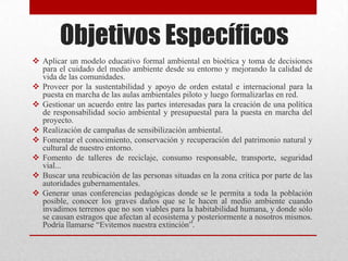 Objetivos Específicos
 Aplicar un modelo educativo formal ambiental en bioética y toma de decisiones
para el cuidado del medio ambiente desde su entorno y mejorando la calidad de
vida de las comunidades.
 Proveer por la sustentabilidad y apoyo de orden estatal e internacional para la
puesta en marcha de las aulas ambientales piloto y luego formalizarlas en red.
 Gestionar un acuerdo entre las partes interesadas para la creación de una política
de responsabilidad socio ambiental y presupuestal para la puesta en marcha del
proyecto.
 Realización de campañas de sensibilización ambiental.
 Fomentar el conocimiento, conservación y recuperación del patrimonio natural y
cultural de nuestro entorno.
 Fomento de talleres de reciclaje, consumo responsable, transporte, seguridad
vial...
 Buscar una reubicación de las personas situadas en la zona crítica por parte de las
autoridades gubernamentales.
 Generar unas conferencias pedagógicas donde se le permita a toda la población
posible, conocer los graves daños que se le hacen al medio ambiente cuando
invadimos terrenos que no son viables para la habitabilidad humana, y donde sólo
se causan estragos que afectan al ecosistema y posteriormente a nosotros mismos.
Podría llamarse “Evitemos nuestra extinción”.
 