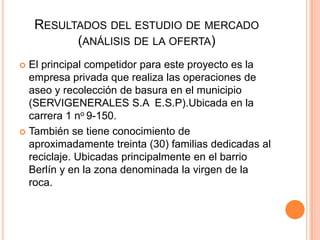RESULTADOS DEL ESTUDIO DE MERCADO
(ANÁLISIS DE LA OFERTA)
El principal competidor para este proyecto es la
empresa privada que realiza las operaciones de
aseo y recolección de basura en el municipio
(SERVIGENERALES S.A E.S.P).Ubicada en la
carrera 1 no 9-150.
 También se tiene conocimiento de
aproximadamente treinta (30) familias dedicadas al
reciclaje. Ubicadas principalmente en el barrio
Berlín y en la zona denominada la virgen de la
roca.


 