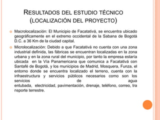 RESULTADOS DEL ESTUDIO TÉCNICO
(LOCALIZACIÓN DEL PROYECTO)


Macrolocalización: El Municipio de Facatativá, se encuentra ubicado
geográficamente en el extremo occidental de la Sabana de Bogotá
D.C. a 36 Km de la ciudad capital.



Microlocalización: Debido a que Facatativá no cuenta con una zona
industrial definida, las fábricas se encuentran localizadas en la zona
urbana y en la zona rural del municipio, por tanto la empresa estaría
ubicada en la Vía Panamericana que comunica a Facatativá con
Santafé de Bogotá, y los municipios de Madrid, Mosquera, Funza, el
entorno donde se encuentra localizado el terreno, cuenta con la
infraestructura y servicios públicos necesarios como son los
servicios
de
agua
entubada, electricidad, pavimentación, drenaje, teléfono, correo, tra
nsporte terrestre.

 