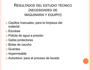 RESULTADOS DEL ESTUDIO TÉCNICO
(NECESIDADES DE
MAQUINARIA Y EQUIPO)
Cepillos manuales, para la limpieza del
material
 Escobas
 Pistola de agua a presión
 Gafas protectoras
 Botas de caucho
 Guantes
 Impermeable
 Autoclave: para el proceso de lavado


 