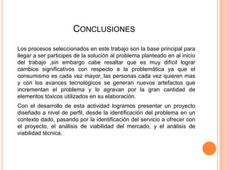CONCLUSIONES
Los procesos seleccionados en este trabajo son la base principal para
llegar a ser participes de la solución al problema planteado en al inicio
del trabajo ,sin embargo cabe resaltar que es muy difícil lograr
cambios significativos con respecto a la problemática ya que el
consumismo es cada vez mayor, las personas cada vez quieren mas
y con los avances tecnológicos se generan nuevos artefactos que
incrementan el problema y lo agravan por la gran cantidad de
elementos tóxicos utilizados en su elaboración.
Con el desarrollo de esta actividad logramos presentar un proyecto
diseñado a nivel de perfil, desde la identificación del problema en un
contexto dado, pasando por la identificación del servicio a ofrecer con
el proyecto, el análisis de viabilidad del mercado, y el análisis de
viabilidad técnica.

 