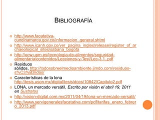 BIBLIOGRAFÍA











http://www.facatativacundinamarca.gov.co/informacion_general.shtml
http://www.icanh.gov.co/ver_pagina_ingles/release/register_of_ar
chaeological_sites/sabana_bogota
http://ocw.upm.es/tecnologia-de-alimentos/seguridadalimentaria/contenidos/Lecciones-y-Test/Lec-3.1..pdf
Residuos
sólidos, http://todosobreelmedioambiente.jimdo.com/residuoss%C3%B3lidos/
Características de la lona
http://tesis.uson.mx/digital/tesis/docs/10842/Capitulo2.pdf
LONA, un mercado versátil, Escrito por visión el abril 19, 2011
en Sustratos
http://vision-digital.com.mx/2011/04/19/lona-un-mercado-versatil/
http://www.servigeneralesfacatativa.com/pdf/tarifas_enero_febrer
o_2013.pdf

 