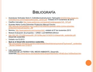 BIBLIOGRAFÍA











Autoclaves Verticales Serie V, ColtroltecnicaInstrument, Fabricante:SYSTEChttp://www.ciccontroltecnica.com/images/pdfs/systec_serieV.pdf. Visitado el 07-noviembre de 2013
Cepillos manuales http://www.weilercorp.com/spanish/catalogpages/145_147.pdf
Guantes Nitrilo Contra Solventes Proteccion Manual Caucho.
http://articulo.mercadolibre.com.co/MCO-407656355-guantes-nitrilo-contra-solventesproteccion-manual-caucho-_JM
Nomina, http://www.gerencie.com/nomina.html, visitado el 07 de noviembre 2013
Modulo Evaluación de proyectos – UNAD- LUZ MARINA DAVILA
http://66.165.175.248/campus08_20132/file.php/1419/2013-II/desarrollo_sostenible.pdf,
Desarrollo sostenible
Visitado nov12-2013
Qué es el desarrollo económico sostenible,
http://recursostic.educacion.es/secundaria/edad/3esohistoria/quincena7/quincena7_contenidos
_5e.htm Visitado nov-13-2013




Libro electrónico
CIENCIAS DE LA TIERRA Y DEL MEDIO AMBIENTE, Desarrollo
sostenible,http://www.tecnun.es/asignaturas/Ecologia/Hipertexto/14PolEcSoc/140DesSost.htm

 