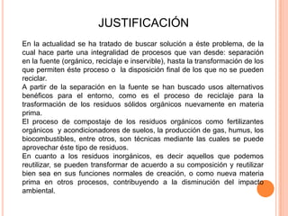 JUSTIFICACIÓN
En la actualidad se ha tratado de buscar solución a éste problema, de la
cual hace parte una integralidad de procesos que van desde: separación
en la fuente (orgánico, reciclaje e inservible), hasta la transformación de los
que permiten éste proceso o la disposición final de los que no se pueden
reciclar.
A partir de la separación en la fuente se han buscado usos alternativos
benéficos para el entorno, como es el proceso de reciclaje para la
trasformación de los residuos sólidos orgánicos nuevamente en materia
prima.
El proceso de compostaje de los residuos orgánicos como fertilizantes
orgánicos y acondicionadores de suelos, la producción de gas, humus, los
biocombustibles, entre otros, son técnicas mediante las cuales se puede
aprovechar éste tipo de residuos.
En cuanto a los residuos inorgánicos, es decir aquellos que podemos
reutilizar, se pueden transformar de acuerdo a su composición y reutilizar
bien sea en sus funciones normales de creación, o como nueva materia
prima en otros procesos, contribuyendo a la disminución del impacto
ambiental.

 