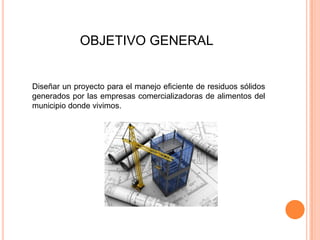 OBJETIVO GENERAL

Diseñar un proyecto para el manejo eficiente de residuos sólidos
generados por las empresas comercializadoras de alimentos del
municipio donde vivimos.

 