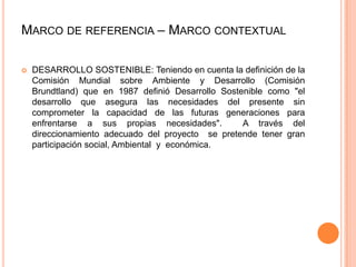 MARCO DE REFERENCIA – MARCO CONTEXTUAL


DESARROLLO SOSTENIBLE: Teniendo en cuenta la definición de la
Comisión Mundial sobre Ambiente y Desarrollo (Comisión
Brundtland) que en 1987 definió Desarrollo Sostenible como "el
desarrollo que asegura las necesidades del presente sin
comprometer la capacidad de las futuras generaciones para
enfrentarse a sus propias necesidades".
A través del
direccionamiento adecuado del proyecto se pretende tener gran
participación social, Ambiental y económica.

 