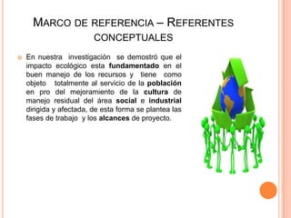 MARCO DE REFERENCIA – REFERENTES
CONCEPTUALES


En nuestra investigación se demostró que el
impacto ecológico esta fundamentado en el
buen manejo de los recursos y tiene como
objeto totalmente al servicio de la población
en pro del mejoramiento de la cultura de
manejo residual del área social e industrial
dirigida y afectada, de esta forma se plantea las
fases de trabajo y los alcances de proyecto.

 