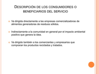 DESCRIPCIÓN DE LOS CONSUMIDORES O
BENEFICIARIOS DEL SERVICIO


Va dirigida directamente a las empresas comercializadoras de
alimentos generadoras de residuos sólidos.



Indirectamente a la comunidad en general por el impacto ambiental
positivo que genera la idea.



Va dirigido también a los comerciantes y empresarios que
compraran los productos reciclados y tratados.

 