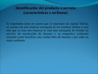 Es importante tener en cuenta que el municipio de espinal Tolima,
no cuenta con una empresa encargada de los residuos sólidos es por
esto que se crea una empresa la cual esta encargada de brindar un
servicio de recolección de basuras y su respectiva oxidación
teniendo como beneficio una cuidad libre de basuras y por ende un
mejor ambiente
 