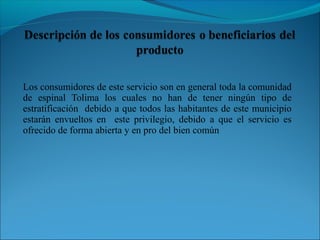 Los consumidores de este servicio son en general toda la comunidad
de espinal Tolima los cuales no han de tener ningún tipo de
estratificación debido a que todos las habitantes de este municipio
estarán envueltos en este privilegio, debido a que el servicio es
ofrecido de forma abierta y en pro del bien común
 