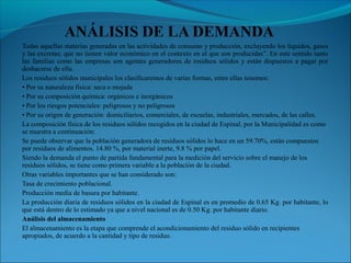 Todas aquellas materias generadas en las actividades de consumo y producción, excluyendo los líquidos, gases
y las excretas; que no tienen valor económico en el contexto en el que son producidas”. En este sentido tanto
las familias como las empresas son agentes generadores de residuos sólidos y están dispuestos a pagar por
deshacerse de ella.
Los residuos sólidos municipales los clasificaremos de varias formas, entre ellas tenemos:
• Por su naturaleza física: seca o mojada
• Por su composición química: orgánicos e inorgánicos
• Por los riesgos potenciales: peligrosos y no peligrosos
• Por su origen de generación: domiciliarios, comerciales, de escuelas, industriales, mercados, de las calles.
La composición física de los residuos sólidos recogidos en la ciudad de Espinal, por la Municipalidad es como
se muestra a continuación:
Se puede observar que la población generadora de residuos sólidos lo hace en un 59.70%, están compuestos
por residuos de alimentos. 14.80 %, por material inerte, 9.8 % por papel.
Siendo la demanda el punto de partida fundamental para la medición del servicio sobre el manejo de los
residuos sólidos, se tiene como primera variable a la población de la ciudad.
Otras variables importantes que se han considerado son:
Tasa de crecimiento poblacional.
Producción media de basura por habitante.
La producción diaria de residuos sólidos en la ciudad de Espinal es en promedio de 0.65 Kg. por habitante, lo
que está dentro de lo estimado ya que a nivel nacional es de 0.50 Kg. por habitante diario.
Análisis del almacenamiento
El almacenamiento es la etapa que comprende el acondicionamiento del residuo sólido en recipientes
apropiados, de acuerdo a la cantidad y tipo de residuo.
 