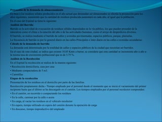 Proyección de la demanda de almacenamiento
En base a los residuos sólidos producidos en el año actual que demandan ser almacenados se efectúa la proyección para los
años siguientes, asumiendo que la cantidad de residuos producida aumentará en cada año, al igual que la población.
En el caso del Espinal se tiene lo siguiente:
Análisis del Barrido
Barrido es la actividad de evacuación de residuos sólidos depositados en la vía pública, los que pueden proceder de la
naturaleza como el clima o la estación del año o de las actividades humanas, como el arrojo de desperdicios diversos.
El barrido, se realiza mediante el barrido de calles y avenidas pavimentadas, espacios públicos, parque, plazuelas.
La frecuencia de barrido es por lo general diario en las calles Principales e ínter diario en las calles o avenidas secundarias.
Cálculo de la demanda de barrido
La demanda está determinada por la totalidad de calles y espacios públicos de la ciudad que necesitan ser barridos.
En el caso de esta ciudad, se indica que existen 10.85 Kmts a barrer, se considera que esta cantidad se incrementa año a año a
la misma tasa de crecimiento poblacional que es de 3.75 %.
Análisis de la Recolección
En el Espinal la recolección se realiza de la manera siguiente:
• Recolección domiciliaria, casa por casa
• Mediante compactadora de 5 m3.
• Carretillas
Etapas de la recolección
Presentación de los residuos en el domicilio por parte de las familias.
Recolección propiamente dicha.- Tiempo empleado por el personal desde el momento que se inicia el vaciamiento del primer
recipiente hasta que el último se ha descargado en el camión. Los tiempos empleados por el personal recolector comprenden:
• En el camión, en recorrido o compactando los residuos
• En la calle, caminar por la calle o acera
• En carga, al vaciar los residuos en el vehículo recolector
• En espera, tiempo utilizado en espera del camión durante la operación de carga
• En descanso, tiempo improductivo del empleado
 