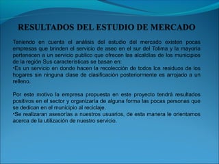 Teniendo en cuenta el análisis del estudio del mercado existen pocas
empresas que brinden el servicio de aseo en el sur del Tolima y la mayoría
pertenecen a un servicio publico que ofrecen las alcaldías de los municipios
de la región Sus características se basan en:
•Es un servicio en donde hacen la recolección de todos los residuos de los
hogares sin ninguna clase de clasificación posteriormente es arrojado a un
relleno.
Por este motivo la empresa propuesta en este proyecto tendrá resultados
positivos en el sector y organizaría de alguna forma las pocas personas que
se dedican en el municipio al reciclaje.
•Se realizaran asesorías a nuestros usuarios, de esta manera le orientamos
acerca de la utilización de nuestro servicio.
 