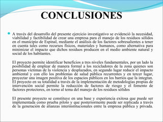 CONCLUSIONES
 A través del desarrollo del presente ejercicio investigativo se evidenció la necesidad,
viabilidad y factibilidad de crear una empresa para el manejo de los residuos sólidos
en el municipio de Espinal, mediante el análisis de los factores sobresalientes a tener
en cuenta tales como recursos físicos, materiales y humanos, como alternativa para
minimizar el impacto que dichos residuos producen en el medio ambiente natural y
social de los habitantes.
El proyecto permite identificar beneficios a tres niveles fundamentales, por un lado la
posibilidad de emplear de manera formal a los recicladores de la zona quienes son
personas víctimas de la violencia y desplazados, en segundo lugar reducir el impacto
ambiental y con ello los problemas de salud pública recurrentes y en tercer lugar,
proyectar una imagen positiva de los espacios públicos en los barrios que la integran.
El proyecto en su totalidad a través de la implementación de metodologías propias de
intervención social permite la reducción de factores de riesgo y el fomento de
factores protectores, en torno al tema del manejo de los residuos sólidos
El presente proyecto se constituye en una base y experiencia exitosa que puede ser
implementada como prueba piloto y que posteriormente puede ser replicada a través
de la generación de alianzas interinstitucionales entre la empresa pública y privada.
 