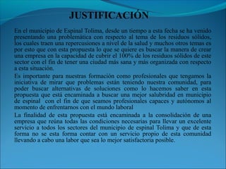 En el municipio de Espinal Tolima, desde un tiempo a esta fecha se ha venido
presentando una problemática con respecto al tema de los residuos sólidos,
los cuales traen una repercusiones a nivel de la salud y muchos otros temas es
por esto que con esta propuesta lo que se quiere es buscar la manera de crear
una empresa en la capacidad de cubrir el 100% de los residuos sólidos de este
sector con el fin de tener una ciudad más sana y más organizada con respecto
a esta situación.
Es importante para nuestras formación como profesionales que tengamos la
iniciativa de mirar que problemas están teniendo nuestra comunidad, para
poder buscar alternativas de soluciones como lo hacemos saber en esta
propuesta que está encaminada a buscar una mejor salubridad en municipio
de espinal con el fin de que seamos profesionales capaces y autónomos al
momento de enfrentarnos con el mundo laboral
La finalidad de esta propuesta está encaminada a la consolidación de una
empresa que reúna todas las condiciones necesarias para llevar un excelente
servicio a todos los sectores del municipio de espinal Tolima y que de esta
forma no se esta forma contar con un servicio propio de esta comunidad
llevando a cabo una labor que sea lo mejor satisfactoria posible.
 