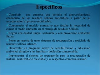 Constituir una empresa que permita el aprovechamiento
económico de los residuos sólidos reciclables, a partir de su
incorporación al proceso reutilizable.
Comprender el modelo normativo que faculte la necesidad de
cuidar el medio ambiente en el manejo de residuos Sólidos.
Lograr una ciudad limpia, sostenible y con proyección ambiental
futura.
Poner en marcha de unos sistemas de recuperación y reciclado de
residuos sólidos urbanos.
Desarrollar un programa activo de sensibilización y educación
ambiental dirigido a las familias y población comprendida.
Implementar el sistema de segregación para la recuperación de
material reutilizable ó reciclable y su respectiva comercialización.
 