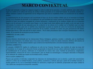 El plan está orientado a mitigar los impactos negativos sobre la salud de las personas y el medio ambiente, pero sobre todo a
lograr un cambio en la cultura del manejo de residuos sólidos generados en la ciudad del Espinal. Se pretende constituir un
trabajo armónico respecto al seguimiento de las obligaciones que tiene la ciudadanía frente a la recolección de los residuos
sólidos.
La implementación de esta propuesta está encaminada al buen uso de los residuos sólidos que en el municipio de Espinal
Tolima con la finalidad de persuadir, en los habitantes de esta localidad de la mejor manera las inferencias que se tienen como
beneficio al tener una empresa encargada de la buena utilización y reubicación de los residuos sólidos que en su momento
llegan a ser de mal gusto y en muchos casos llegan a ser de algún modo hasta dañinos para la salud, es por esto que se cree
conveniente, la creación de una adecuada poza de oxidación en las afueras de la ciudad con la finalidad crear un mejor
ambiente en municipio, para esto es también muy importante la puesta en marcha de carros de recolección de basuras los
cuales serán los encargados de la pronta recolección de los residuos, teniendo en cuanta una gran participación del talento
humano para llevar a cabo esta tarea de la mejor manera . Por lo tanto presentamos unos conceptos fundamentales a tener en
cuenta en la creación de un proyecto en este contexto.
AMBIENTE: Es todo y todos.
AMBIENTE
Sistema dinámico determinado por las interacciones físicas, biológicas, químicas, sociales y culturales, que se manifiestan
entre los seres humanos y los demás seres vivos como seres bióticos y todos los demás elementos abióticos del entorno en
que se desarrollan, sean de carácter natural o que se deriven de transformaciones o de intervenciones humanas.
SISTEMAAMBIENTAL
El concepto AMBIENTE implica la confluencia no sólo de las Ciencias Naturales, sino también de todas las áreas del
conocimiento en el campo de la educación formal, propiciando el desarrollo de una cultura ambiental, basado en un proceso
de sensibilización de la persona, enfatizado en el desarrollo de valores tales como: Sentido de pertenencia, compromiso,
responsabilidad, construcción de nuevo conocimiento, para un diseño de metodologías y estrategias adecuadas en búsqueda
de un ambiente de calidad que respete la diversidad social y cultural.
EDUCACIÓN AMBIENTAL
Proceso que permite al individuo comprender las relaciones de interdependencia con su entorno, a partir del conocimiento
reflexivo y crítico de su realidad biofísica, social, política, económica y cultural, para que a partir de la realidad concreta, se
puedan generar en él y en su comunidad actitudes de valoración y respeto por su ambiente, propiciando una mejor calidad de
vida, desde una concepción de desarrollo sostenible.
 