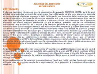 ALCANCES DEL PROYECTO
                                     ANTARES NORTE
PROYECCIONES.
Podemos establecer plenamente que la información del proyecto ANTARES NORTE, será de gran
utilidad para todos los socios de la constructora Nuevo Horizonte para la toma correcta y acertada
de las decisiones orientadas a generar el éxito del proyecto y de los socios de la constructora ya que
se logro identificar a través de la información obtenida una gran oportunidad de negocio ya que la
oferta de soluciones de vivienda no satisface la demanda actual principalmente por la excelente
ubicación del nuevo conjunto residencial ya que el sector presenta uno de los desarrollos
urbanísticos mas dinámicos de la ciudad y la demanda proviene en su mayoría por clientes de
extractos altos y en su mayoría familias con hijos en edades tempranas y buscan satisfacer todas
sus necesidades y el sector les puede ofrecer y satisfacer todos esos deseos de bienestar y mejor
calidad de vida tales como Educación por la abundancia de instituciones educativas y universitarias,
Salud, por la existencia de hospitales y clínicas de primer nivel, recreación por que predominan las
zonas verdes y los centros deportivos y recreativos, además el sector cuenta con excelentes
restaurantes, sitos de esparcimiento, centros comerciales entre otros, ósea con lo anterior
podemos garantizar el 100% de beneficios en todos los aspectos anteriormente descritos tanto para
Los socios de la constructora, Los clientes, la comunidad en general y para el gobierno nacional por
que estamos ayudando a fomentar una nueva cultura sana, segura y en paz.
LIMITACIONES.
Se pudo establecer que el sector se encuentra afectado por las problemáticas propias de una ciudad
en crecimiento sin embargo esta regulado este crecimiento gracias al POT el cual establece el tipo
de uso que se le dará al suelo        las zonas verdes disponibles para el disfrute de la comunidad
se han venido disminuyendo de manera considerable dando paso a construcciones privadas y
centros comerciales.
La contaminación por la polución, la contaminación visual, por ruido y de las fuentes de agua es
evidente pues es la consecuencia de la concentración de la población y la creciente demanda de
servicios
 