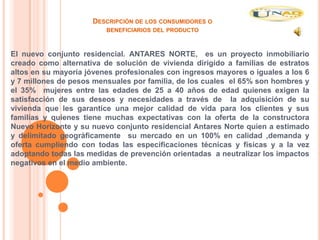 DESCRIPCIÓN DE LOS CONSUMIDORES O
                         BENEFICIARIOS DEL PRODUCTO



El nuevo conjunto residencial. ANTARES NORTE, es un proyecto inmobiliario
creado como alternativa de solución de vivienda dirigido a familias de estratos
altos en su mayoría jóvenes profesionales con ingresos mayores o iguales a los 6
y 7 millones de pesos mensuales por familia, de los cuales el 65% son hombres y
el 35% mujeres entre las edades de 25 a 40 años de edad quienes exigen la
satisfacción de sus deseos y necesidades a través de la adquisición de su
vivienda que les garantice una mejor calidad de vida para los clientes y sus
familias y quienes tiene muchas expectativas con la oferta de la constructora
Nuevo Horizonte y su nuevo conjunto residencial Antares Norte quien a estimado
y delimitado geográficamente su mercado en un 100% en calidad ,demanda y
oferta cumpliendo con todas las especificaciones técnicas y físicas y a la vez
adoptando todas las medidas de prevención orientadas a neutralizar los impactos
negativos en el medio ambiente.
 