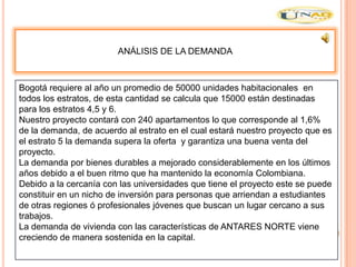 ANÁLISIS DE LA DEMANDA



Bogotá requiere al año un promedio de 50000 unidades habitacionales en
todos los estratos, de esta cantidad se calcula que 15000 están destinadas
para los estratos 4,5 y 6.
Nuestro proyecto contará con 240 apartamentos lo que corresponde al 1,6%
de la demanda, de acuerdo al estrato en el cual estará nuestro proyecto que es
el estrato 5 la demanda supera la oferta y garantiza una buena venta del
proyecto.
La demanda por bienes durables a mejorado considerablemente en los últimos
años debido a el buen ritmo que ha mantenido la economía Colombiana.
Debido a la cercanía con las universidades que tiene el proyecto este se puede
constituir en un nicho de inversión para personas que arriendan a estudiantes
de otras regiones ó profesionales jóvenes que buscan un lugar cercano a sus
trabajos.
La demanda de vivienda con las características de ANTARES NORTE viene
creciendo de manera sostenida en la capital.
 