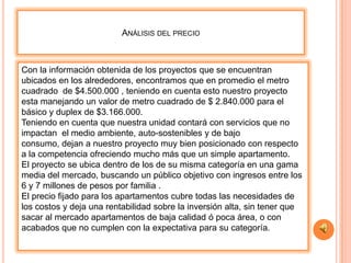 ANÁLISIS DEL PRECIO



Con la información obtenida de los proyectos que se encuentran
ubicados en los alrededores, encontramos que en promedio el metro
cuadrado de $4.500.000 , teniendo en cuenta esto nuestro proyecto
esta manejando un valor de metro cuadrado de $ 2.840.000 para el
básico y duplex de $3.166.000.
Teniendo en cuenta que nuestra unidad contará con servicios que no
impactan el medio ambiente, auto-sostenibles y de bajo
consumo, dejan a nuestro proyecto muy bien posicionado con respecto
a la competencia ofreciendo mucho más que un simple apartamento.
El proyecto se ubica dentro de los de su misma categoría en una gama
media del mercado, buscando un público objetivo con ingresos entre los
6 y 7 millones de pesos por familia .
El precio fijado para los apartamentos cubre todas las necesidades de
los costos y deja una rentabilidad sobre la inversión alta, sin tener que
sacar al mercado apartamentos de baja calidad ó poca área, o con
acabados que no cumplen con la expectativa para su categoría.
 