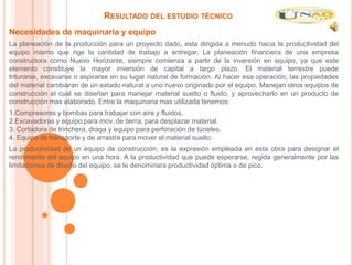RESULTADO DEL ESTUDIO TÉCNICO
Necesidades de maquinaria y equipo
La planeación de la producción para un proyecto dado, esta dirigida a menudo hacia la productividad del
equipo mismo que rige la cantidad de trabajo a entregar. La planeación financiera de una empresa
constructora como Nuevo Horizonte, siempre comienza a partir de la inversión en equipo, ya que este
elemento constituye la mayor inversión de capital a largo plazo. El material terrestre puede
triturarse, excavarse o aspirarse en su lugar natural de formación. Al hacer esa operación, las propiedades
del material cambiaran de un estado natural a uno nuevo originado por el equipo. Manejan otros equipos de
construcción el cual se diseñan para manejar material suelto o fluido, y aprovecharlo en un producto de
construcción mas elaborado. Entre la maquinaria mas utilizada tenemos:
1.Compresores y bombas para trabajar con aire y fluidos.
2.Excavadoras y equipo para mov. de tierra, para desplazar material.
3. Cortadora de trinchera, draga y equipo para perforación de túneles.
4. Equipo de transporte y de arrastre para mover el material suelto.
La productividad de un equipo de construcción, es la expresión empleada en esta obra para designar el
rendimiento del equipo en una hora. A la productividad que puede esperarse, regida generalmente por las
limitaciones de diseño del equipo, se le denominara productividad óptima o de pico.
 