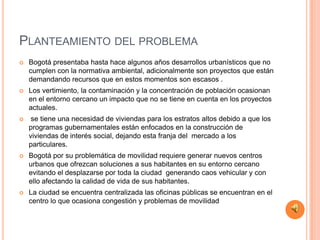 PLANTEAMIENTO DEL PROBLEMA
   Bogotá presentaba hasta hace algunos años desarrollos urbanísticos que no
    cumplen con la normativa ambiental, adicionalmente son proyectos que están
    demandando recursos que en estos momentos son escasos .
   Los vertimiento, la contaminación y la concentración de población ocasionan
    en el entorno cercano un impacto que no se tiene en cuenta en los proyectos
    actuales.
    se tiene una necesidad de viviendas para los estratos altos debido a que los
    programas gubernamentales están enfocados en la construcción de
    viviendas de interés social, dejando esta franja del mercado a los
    particulares.
   Bogotá por su problemática de movilidad requiere generar nuevos centros
    urbanos que ofrezcan soluciones a sus habitantes en su entorno cercano
    evitando el desplazarse por toda la ciudad generando caos vehicular y con
    ello afectando la calidad de vida de sus habitantes.
   La ciudad se encuentra centralizada las oficinas públicas se encuentran en el
    centro lo que ocasiona congestión y problemas de movilidad
 