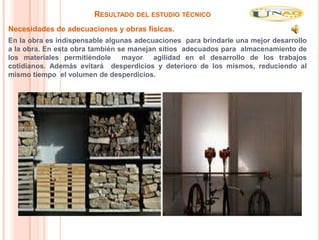 RESULTADO DEL ESTUDIO TÉCNICO
Necesidades de adecuaciones y obras físicas.
En la obra es indispensable algunas adecuaciones para brindarle una mejor desarrollo
a la obra. En esta obra también se manejan sitios adecuados para almacenamiento de
los materiales permitiéndole     mayor agilidad en el desarrollo de los trabajos
cotidianos. Además evitará desperdicios y deterioro de los mismos, reduciendo al
mismo tiempo el volumen de desperdicios.
 