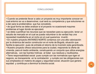CONCLUSIONES



• Cuando se pretende llevar a cabo un proyecto es muy importante conocer en
cual entorno se va a desenvolver, cual será su competencia y que soluciones va
a dar para la problemática que fue concebido.
• de igual forma se debe analizar si el proyecto no ocasionará mayores
problemas al lugar donde se ejecutará
• se debe cuantificar los recursos que se necesitan para su ejecución, tener un
estudio de mercado en el cual se pueda vislumbrar si de verdad hay una
necesidad insatisfecha en el nicho en el cual queremos invertir.
• En nuestro proyecto ANTARES NORTE contamos con una alta valorización
por la dinámica del sector constructor en el norte de Bogotá, situación que
facilita la ejecución pues de entrada el retorno de la inversión esta garantizada.
• Nuestro proyecto ofrece soluciones para la ciudad, mejorando la oferta de
vivienda, para el medio ambiente, construyendo un conjunto que utiliza energías
alternativas, con las fuentes hídricas al tratar sus residuos y reutilizarlos.
• Tiene responsabilidad social pues cumple con las normativas que rigen el
negocio, es transparente en la contratación y cumple con las obligaciones con
sus empleados en materia de pagos y seguridad social, situación que genera
equidad y contribuye a disminuir la brecha social.
 