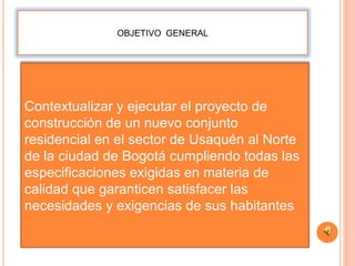 OBJETIVO GENERAL




Contextualizar y ejecutar el proyecto de
construcción de un nuevo conjunto
residencial en el sector de Usaquén al Norte
de la ciudad de Bogotá cumpliendo todas las
especificaciones exigidas en materia de
calidad que garanticen satisfacer las
necesidades y exigencias de sus habitantes
 