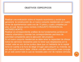 OBJETIVOS ESPECIFICOS




Realizar una evaluación sobre el impacto económico y social que
generaría la construcción de un nuevo conjunto residencial con cuatro
torres de apartamentos cada una de 15 pisos y cuatro unidades por
piso. el cual llevara como nombre CONJUNTO RESIDENCIAL
ANTARES NORTE.
Realizar el correspondiente análisis de los fundamentos jurídicos en
materia urbanística y tramitar los correspondientes permisos de
autoridad competente para la ejecución del proyecto.
En el nuevo conjunto residencial se debe tener la capacidad de ofrecer
todos los servicios necesarios para no tener que desplazarse por la
ciudad, este es uno de los puntos clave que un habitante de la capital
toma en cuenta a la hora de elegir el lugar para adquirir su vivienda, es
por esto que el sector debe ofrecer una alta valorización pues conjuga
en un solo sector todo lo que se necesita para vivir de manera cómoda.
 