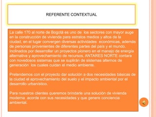 REFERENTE CONTEXTUAL



La calle 170 al norte de Bogotá es uno de los sectores con mayor auge
en la construcción de vivienda para estratos medios y altos de la
ciudad, en el lugar convergen diversas actividades económicas, además
de personas provenientes de diferentes partes del país y el mundo.
Inclinados por desarrollar un proyectos pionero en el manejo de energía
alternativa y aprovechamiento de recursos, ANTARES NORTE contara
con novedosos sistemas que se suplirán de sistemas alternos de
generación los cuales cuidan el medio ambiente.

Pretendemos con el proyecto dar solución a dos necesidades básicas de
la ciudad el aprovechamiento del suelo y el impacto ambiental por el
desarrollo urbanístico.

Para nuestros clientes queremos brindarle una solución de vivienda
moderna acorde con sus necesidades y que genere conciencia
ambiental.
 