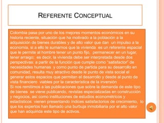 REFERENTE CONCEPTUAL

Colombia pasa por uno de los mejores momentos económicos en su
historia reciente, situación que ha motivado a la población a la
adquisición de bienes durables y de alto valor que dan un impulso a la
economía, si a ello le sumamos que la vivienda es un referente espacial
que le permite al hombre tener un punto fijo, permanecer en un lugar,
tener arraigo; es decir, la vivienda debe ser interpretada desde dos
perspectivas: a partir de la función que cumple como “satisfactor” de
necesidades humanas y como punto de partida para su desarrollo en
comunidad, resulta muy atractivo desde le punto de vista social el
generar estos espacios que permitan el desarrollo y desde al punto de
vista financiero viables por la característica de la inversión
Si nos remitimos a las publicaciones que sobre la demanda de este tipo
de bienes se viene publicando, revistas especializadas en construcción
y negocios, así como instituciones de estudios econométricos y
estadísticos vienen presentando índices satisfactorios de crecimiento, lo
que los expertos han llamado una burbuja inmobiliaria por el alto valor
que han adquirida este tipo de activos.
 