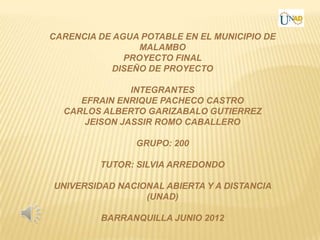 CARENCIA DE AGUA POTABLE EN EL MUNICIPIO DE
                 MALAMBO
              PROYECTO FINAL
            DISEÑO DE PROYECTO

               INTEGRANTES
     EFRAIN ENRIQUE PACHECO CASTRO
  CARLOS ALBERTO GARIZABALO GUTIERREZ
      JEISON JASSIR ROMO CABALLERO

                GRUPO: 200

         TUTOR: SILVIA ARREDONDO

UNIVERSIDAD NACIONAL ABIERTA Y A DISTANCIA
                 (UNAD)

         BARRANQUILLA JUNIO 2012
 