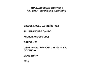 TRABAJO COLABORATIVO 4
CATEDRA UNADISTA E_LEARNING
MIGUEL ANGEL CARREÑO RUIZ
JULIAN ANDRES CAIJAO
WILMER AGUSTO DIAZ
GRUPO :263
UNIVERSIDAD NACIONAL ABIERTA Y A
DISTANCIA
CEAD TUNJA
2013
 