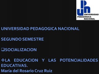 UNIVERSIDAD PEDAGOGICA NACIONAL

SEGUNDO SEMESTRE

SOCIALIZACION

LA EDUCACION Y LAS POTENCIALIDADES
EDUCATIVAS.
María del Rosario Cruz Ruiz
 