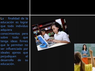 La finalidad de la
educación es lograr
que todo individuo
adquiera
conocimientos pero
sobre todo que
tenga ideas firmes
que le permitan no
ser influenciado por
ideales ajenos que
perjudiquen       el
desarrollo de su
educación.
 