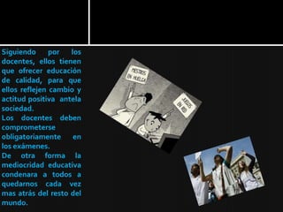 Siguiendo      por  los
docentes, ellos tienen
que ofrecer educación
de calidad, para que
ellos reflejen cambio y
actitud positiva antela
sociedad.
Los docentes deben
comprometerse
obligatoriamente en
los exámenes.
De otra forma la
mediocridad educativa
condenara a todos a
quedarnos cada vez
mas atrás del resto del
mundo.
 