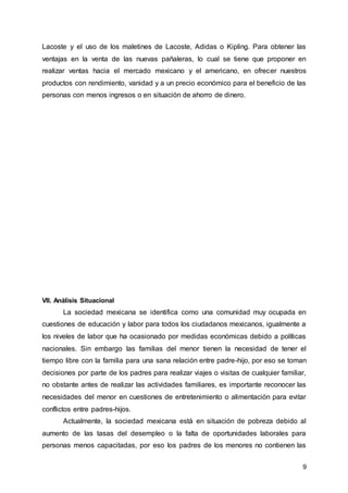 9
Lacoste y el uso de los maletines de Lacoste, Adidas o Kipling. Para obtener las
ventajas en la venta de las nuevas pañaleras, lo cual se tiene que proponer en
realizar ventas hacia el mercado mexicano y el americano, en ofrecer nuestros
productos con rendimiento, vanidad y a un precio económico para el beneficio de las
personas con menos ingresos o en situación de ahorro de dinero.
VII. Análisis Situacional
La sociedad mexicana se identifica como una comunidad muy ocupada en
cuestiones de educación y labor para todos los ciudadanos mexicanos, igualmente a
los niveles de labor que ha ocasionado por medidas económicas debido a políticas
nacionales. Sin embargo las familias del menor tienen la necesidad de tener el
tiempo libre con la familia para una sana relación entre padre-hijo, por eso se toman
decisiones por parte de los padres para realizar viajes o visitas de cualquier familiar,
no obstante antes de realizar las actividades familiares, es importante reconocer las
necesidades del menor en cuestiones de entretenimiento o alimentación para evitar
conflictos entre padres-hijos.
Actualmente, la sociedad mexicana está en situación de pobreza debido al
aumento de las tasas del desempleo o la falta de oportunidades laborales para
personas menos capacitadas, por eso los padres de los menores no contienen las
 
