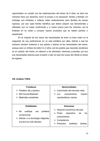 10
capacidades en cumplir con las reclamaciones del menor de 6 años, es decir los
menores tiene sus derechos como el acceso a la educación, familia y libertad, sin
embargo son limitadas a obtener estas reclamaciones para familias de menos
ingresos, por eso cada familia identifica que deben adquirir sus herramientas y
utilidades con un mayor rendimiento y a menor precio para los menores, con la
finalidad en no volver a comprar nuevos productos que se habían perdido o
perjudicado.
En la mayoría de los casos, las necesidades de tener un buen orden en el
resguardo de sus pertenencias en un sola pañalera son altas, debido a que los
menores siempre reclaman a sus padres o tutores en las necesidades del menor,
aunque para un niño(a) de entre 0 a 2 años, son los padres que necesitan asistencia
en el cuidado del menor, en relación a los alimentos, vitaminas y prendas, por eso
sus necesidades básicas para el padre o tutor es traer las cosas del infante en todos
los lugares.
VIII. Análisis FODA
Fortalezas
➢ Pañalera útil y práctica
➢ Mini bocina Bluetooth
➢ Materiales resistentes
Oportunidades
➢ Crecimiento del mercado meta
➢ Los consumidores buscan
características nuevas
Debilidades
➢ No sustituye una pañalera
convencional
➢ Debido a la tecnología integrada,
el precio es más elevado.
Amenazas
➢ Situación económica del país
➢ Poder adquisitivo de los
consumidores
➢ Competencia
➢ Productos sustitutos (bolsas,
 
