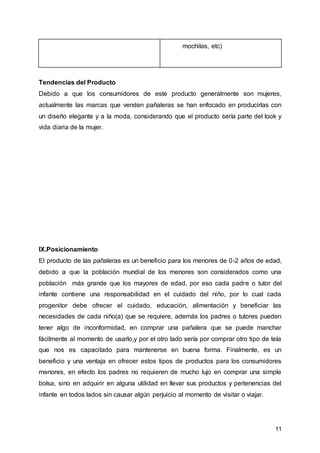 11
mochilas, etc)
Tendencias del Producto
Debido a que los consumidores de este producto generalmente son mujeres,
actualmente las marcas que venden pañaleras se han enfocado en producirlas con
un diseño elegante y a la moda, considerando que el producto sería parte del look y
vida diaria de la mujer.
IX.Posicionamiento
El producto de las pañaleras es un beneficio para los menores de 0-2 años de edad,
debido a que la población mundial de los menores son considerados como una
población más grande que los mayores de edad, por eso cada padre o tutor del
infante contiene una responsabilidad en el cuidado del niño, por lo cual cada
progenitor debe ofrecer el cuidado, educación, alimentación y beneficiar las
necesidades de cada niño(a) que se requiere, además los padres o tutores pueden
tener algo de inconformidad, en comprar una pañalera que se puede manchar
fácilmente al momento de usarlo,y por el otro lado sería por comprar otro tipo de tela
que nos es capacitado para mantenerse en buena forma. Finalmente, es un
beneficio y una ventaja en ofrecer estos tipos de productos para los consumidores
menores, en efecto los padres no requieren de mucho lujo en comprar una simple
bolsa, sino en adquirir en alguna utilidad en llevar sus productos y pertenencias del
infante en todos lados sin causar algún perjuicio al momento de visitar o viajar.
 