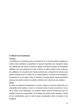 12
X. Mezcla de mercadotecnia
Producto
La pañalera es un producto para los menores de 0 a 2 años de edad, el objetivo de
vender estas pañaleras es garantizar el espacio disponible para transportar todas
las pertenencias del menor en todos los lugares en donde se realiza sus actividades
infantiles, para una empresa de nueva creación se aplica tácticas en las ventas de
las pañaleras con vínculos hacia nuevas promociones y reducción de precios para
generar beneficios en la compra de un simple pañalera, con éxito en las utilidades y
la generación en las ventas sobre el producto, se puede aplicar nuevos desarrollos
para que los padres o tutores se sienten cómodos en la compra de una pañalera.
Precio
El precio se justificará dependiendo a nuestro método al canal de distribución y la
demografía entre edades, es decir si el producto está en nueva creación por el uso
de la marca y del rendimiento, es necesario aplicar precios económicos para ser
vendidos hacia los consumidores, sin embargo las ventas serán vendidos a través
de los comerciantes para no incluir nuevos presupuestos altos en relación a las
pañaleras.
 