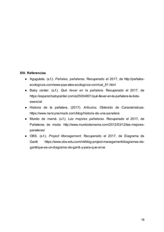 18
XIV. Referencias
● Agugutata. (s.f.). Pañales, pañaleras. Recuperado el 2017, de http://pañales-
ecologicos.com/www-paa-ales-ecologicos-com/cat_81.html
● Baby center. (s.f.). Qué llevar en la pañalera. Recuperado el 2017, de
https://espanol.babycenter.com/a25004801/qué-llevar-en-la-pañalera-la-lista-
esencial
● Historia de la pañalera. (2017). Artículos. Obtenido de Caracteristicas:
https://www.nancynannuck.com/blog/historia-de-una-panalera
● Mundo de mamá. (s.f.). Las mejores pañaleras. Recuperado el 2017, de
Pañaleras de moda: http://www.mundodemama.com/2012/03/12/las-mejores-
panaleras/
● OBS. (s.f.). Project Management. Recuperado el 2017, de Diagrama de
Gantt: https://www.obs-edu.com/int/blog-project-management/diagramas-de-
gantt/que-es-un-diagrama-de-gantt-y-para-que-sirve
 