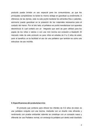2
producto puede brindar un uso especial para los consumidores, ya que los
principales competidores no tienen la misma ventaja en garantizar su rendimiento. A
diferencia de las demás, esta no solo podrá mantener los alimentos fríos o calientes,
asimismo puede garantizar en la posesión de los materiales necesarios para el
cuidado del menor. Por el otro lado, el pañalera se podrá manufacturar con aparatos
electrónicos lo cual contará con un integrado que será de gran utilidad para los
papás de los niños o tutores o con una mini bocina con conexión a bluetooth. El
mercado meta de este producto es para niños en edades de 0 a 2 años de edad,
para el beneficio en la facilidad el uso de una pañalera que también es como una
estructura de una mochila.
II. Especificaciones del producto/servicio
El producto que contiene para ofrecer los infantes de 0-2 años de edad, es
una pañalera conjunto con una bocina, mediante con un diseño más eficiente y
rendimiento con prueba ambiental, además se constituye con un concepto nuevo y
diferente de una Pañalera normal, sin embargo la pañalera por dentro está diseñado
 